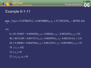 06Process Optimization
Example 6-1-11
s.t.
0 ≤ 85.334407 + 0.0056858x2 x5+ 0.00026x1 x4 – 0.0022053x3 x5 ≤ 92
90 ≤ 80.51249 + 0.0071317x2 x5+ 0.0029955x1 x2+ 0.0021813x2
3 ≤ 110
20 ≤ 9.300961+ 0.0047026x3 x5+ 0.0012547x1 x3+ 0.0019085x3 x4 ≤ 25
78 ≤ x1 ≤ 102
33 ≤ x2 ≤ 45
27 ≤ x3, x4, x5 ≤ 45
76
 