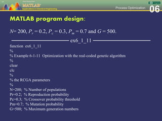 06Process Optimization
MATLAB program design:
N= 200, Pr = 0.2, Pc = 0.3, Pm = 0.7 and G = 500.
─────────────── ex6_1_11 ───────────────
function ex6_1_11
%
% Example 6-1-11 Optimization with the real-coded genetic algorithm
%
clear
clc
%
% the RCGA parameters
%
N=200; % Number of populations
Pr=0.2; % Reproduction probability
Pc=0.3; % Crossover probability threshold
Pm=0.7; % Mutation probability
G=500; % Maximum generation numbers
77
 