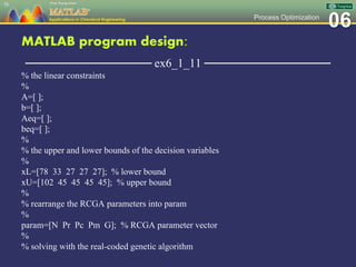 06Process Optimization
MATLAB program design:
─────────────── ex6_1_11 ───────────────
% the linear constraints
%
A=[ ];
b=[ ];
Aeq=[ ];
beq=[ ];
%
% the upper and lower bounds of the decision variables
%
xL=[78 33 27 27 27]; % lower bound
xU=[102 45 45 45 45]; % upper bound
%
% rearrange the RCGA parameters into param
%
param=[N Pr Pc Pm G]; % RCGA parameter vector
%
% solving with the real-coded genetic algorithm
78
 