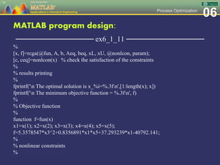 06Process Optimization
MATLAB program design:
─────────────── ex6_1_11 ───────────────
%
[x, f]=rcga(@fun, A, b, Aeq, beq, xL, xU, @nonlcon, param);
[c, ceq]=nonlcon(x) % check the satisfaction of the constraints
%
% results printing
%
fprintf('n The optimal solution is x_%i=%.3fn',[1:length(x); x])
fprintf('n The minimum objective function = %.3fn', f)
%
% Objective function
%
function f=fun(x)
x1=x(1); x2=x(2); x3=x(3); x4=x(4); x5=x(5);
f=5.3578547*x3^2+0.8356891*x1*x5+37.293239*x1-40792.141;
%
% nonlinear constraints
%
79
 