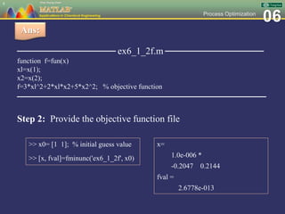 06Process Optimization
──────────────── ex6_1_2f.m ────────────────
function f=fun(x)
xl=x(1);
x2=x(2);
f=3*xl^2+2*xl*x2+5*x2^2; % objective function
─────────────────────────────────────
8
Ans:
Step 2: Provide the objective function file
>> x0= [1 1]; % initial guess value
>> [x, fval]=fminunc('ex6_1_2f', x0)
x=
1.0e-006 *
-0.2047 0.2144
fval =
2.6778e-013
 