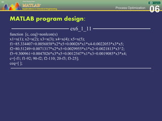 06Process Optimization
MATLAB program design:
─────────────── ex6_1_11 ───────────────
function [c, ceq]=nonlcon(x)
x1=x(1); x2=x(2); x3=x(3); x4=x(4); x5=x(5);
f1=85.334407+0.0056858*x2*x5+0.00026*x1*x4-0.0022053*x3*x5;
f2=80.51249+0.0071317*x2*x5+0.0029955*x1*x2+0.0021813*x3^2;
f3=9.300961+0.0047026*x3*x5+0.0012547*x1*x3+0.0019085*x3*x4;
c=[-f1; f1-92; 90-f2; f2-110; 20-f3; f3-25];
ceq=[ ];
─────────────────────────────────────────────────
80
 