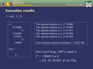 06Process Optimization
Execution results:
>> ex1_1_11
81
c =
-92.0000
0
-10.4048
-9.5952
0
-5.0000
ceq =
[ ]
The optimal solution is x_1=78.000
The optimal solution is x_2=33.000
The optimal solution is x_3=27.071
The optimal solution is x_4=45.000
The optimal solution is x_5=44.969
The minimum objective function = -31025.560
(Gen and Cheng, 1997), which is
ƒ* = −30665.5 at x*
= [78 33 29.995 45 36.776].
 