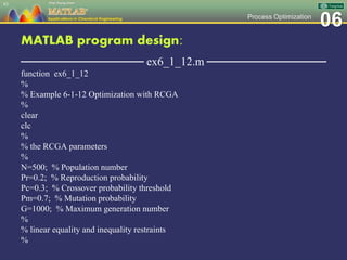 06Process Optimization
MATLAB program design:
─────────────── ex6_1_12.m ───────────────
function ex6_1_12
%
% Example 6-1-12 Optimization with RCGA
%
clear
clc
%
% the RCGA parameters
%
N=500; % Population number
Pr=0.2; % Reproduction probability
Pc=0.3; % Crossover probability threshold
Pm=0.7; % Mutation probability
G=1000; % Maximum generation number
%
% linear equality and inequality restraints
%
83
 
