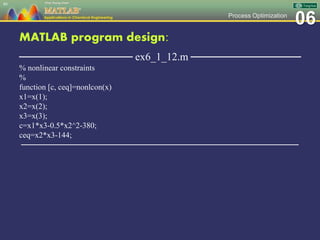 06Process Optimization
MATLAB program design:
─────────────── ex6_1_12.m ───────────────
% nonlinear constraints
%
function [c, ceq]=nonlcon(x)
x1=x(1);
x2=x(2);
x3=x(3);
c=x1*x3-0.5*x2^2-380;
ceq=x2*x3-144;
─────────────────────────────────────────────────
86
 