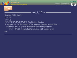 06Process Optimization
──────────────── ex6_1_2f2.m ───────────────
function [f, G]=fun(x)
x1=x(1);
x2=x(2);
f=3*x1^2+2*x1*x2+5*x2^2; % objective function
if nargout > 1 % the number of the output arguments is more than 1
G=[6*x1+2*x2 % partial differentiation with respect to x1
2*x1+10*x2]; % partial differentiation with respect to x2
end
─────────────────────────────────────
9
Ans:
 