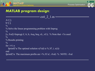 06Process Optimization
MATLAB program design:
─────────────── ex6_2_1.m ───────────────
A=[ ];
b=[ ];
%
% Solve the linear programming problem with linprog
%
[x, fval]=linprog(-f, A, b, Aeq, beq, xL, xU); % Note that –f is used
%
% Results printing
%
for i=l: n
fprintf('n The optimal solution x(%d) is %.3f', i, x(i))
end
fprintf('n The maximum profits are =%.3f.n', -fval) % NOTE: -fval
─────────────────────────────────────────────────
95
 