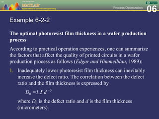 06Process Optimization
Example 6-2-2
The optimal photoresist film thickness in a wafer production
process
According to practical operation experiences, one can summarize
the factors that affect the quality of printed circuits in a wafer
production process as follows (Edgar and Himmelblau, 1989):
1. Inadequately lower photoresist film thickness can inevitably
increase the defect ratio. The correlation between the defect
ratio and the film thickness is expressed by
D0 =1.5 d −3
where D0 is the defect ratio and d is the film thickness
(micrometers).
97
 