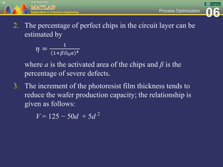 06Process Optimization
2. The percentage of perfect chips in the circuit layer can be
estimated by
𝜂 =
1
1+𝛽𝐷0 𝑎 4
where a is the activated area of the chips and β is the
percentage of severe defects.
3. The increment of the photoresist film thickness tends to
reduce the wafer production capacity; the relationship is
given as follows:
V = 125 − 50d + 5d 2
98
 