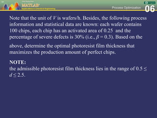 06Process Optimization
Note that the unit of V is wafers/h. Besides, the following process
information and statistical data are known: each wafer contains
100 chips, each chip has an activated area of 0.25 and the
percentage of severe defects is 30% (i.e., β = 0.3). Based on the
above, determine the optimal photoresist film thickness that
maximizes the production amount of perfect chips.
NOTE:
the admissible photoresist film thickness lies in the range of 0.5 ≤
d ≤ 2.5.
99
 