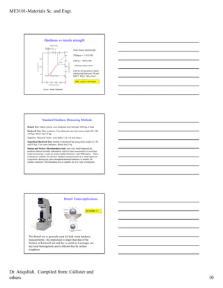 ME3101-Materials Sc. and Engr.
Dr. Atiqullah. Compiled from: Callister and
others 10
Hardness vs tensile strength
Source : Metals Handbook
Some linear relationship:
TS(Mpa) = 3.45X HB
TS(Psi) = 500 X HB
HB-Brinnel hardness number.
Can we set up such a Linear
relationship between TS and
HRC? Why? Why Not?
HRC scale is not linear..
Standard Hardness Measuring Methods
Brinell Test: Oldest system, uses hardened steel ball upto 3000 kg of load.
Rockwell Test: Most common, Uses diamond cone and various loads (60, 100,
150 kg). Minor load 10 kg.
Indenters: Diamond ‘brale’, steel balls( 1/16, 1/8 inch diam.).
Superficial Rockwell Test: Similar to Rockwell but using lower loads (15, 30,
and 45 kg), Uses same indenters. Minor load 3 kg.
Knoop and Vickers Microhardness tests: uses very small diamond tip,
produces almost invisible indentation, which is later measured by a cross-hair
under microscope. Loads are much smaller between 1 and 1000 grams. These
methods are suitable for selective hardness measurements in a small region of
a specimen. Knoop test (uses elongated diamond indenter) is suitable for
ceramic materials. Microhardness test is suitable for ALL type of materials.
Brinell Tester-applications
The Brinell test is generally used for bulk metal hardness
measurements - the impression is larger than that of the
Vickers or Rockwell test and this is useful as it averages out
any local heterogeneity and is affected less by surface
roughness.
80 HRB =?
 