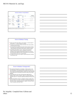 ME3101-Materials Sc. and Engr.
Dr. Atiqullah. Compiled from: Callister and
others 12
Summary Hardness Testing Methods.
Errors in Hardness Testing
Flatness and surface finish -flatness is most important - a maximum angle of
approximately ± 1° would be regarded as acceptable.
To achieve the required flatness tolerance and surface finish surface grinding
or machining may be necessary.
The correct load must be applied and to achieve this there must be no friction
in the loading system otherwise the impression will be smaller than expected
- regular maintenance and calibration of the machine is therefore essential.
The condition of the indentor is crucial - whilst the Vickers diamond is
unlikely to deteriorate with use unless it is damaged or loosened in its
mounting by clumsy handling, the Brinell ball will deform over a period of
time and inaccurate readings will result. This deterioration will be accelerated
if a large proportion of the work is on hard materials.
The length of time that the load is applied is important and must be controlled
to some uniform value.
Errors in Hardness Testing(contd.)
The specimen dimensions are important - if the test piece is too
thin the hardness of the specimen table will affect the result. As a
rule of thumb the specimen thickness should be ten times the depth
of the impression for the Brinell test and twice that of the Vickers
diagonal.
If the impression is too close to the specimen edge then low
hardness values will be recorded - again as a rule the impression
should be some 4 to 5 times the impression diameter from any free
edge.
Performing hardness testing on cylindrical surfaces eg pipes and
tubes, the radius of curvature will affect the indentation shape and
can lead to errors. It may be necessary to apply a correction factor
- this is covered in, ISO 6507 Part 1.
 