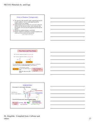 ME3101-Materials Sc. and Engr.
Dr. Atiqullah. Compiled from: Callister and
others 13
Errors in Hardness Testing(contd.)
The specimen table should be rigidly supported and must be
in good condition - burrs or raised edges beneath the
sample will give low readings.
Impact loading must be avoided. It is very easy to force the
indentor into the specimen surface when raising the table
into position. This can strain the equipment and damage the
indentor.
Operator (or student) training is crucial and
Regular validation or calibration is essential if hardness rest
results are to be accurate and reproducible.
(material compiled from various sources)
True Stress and True Strain
Defn: True Stress= applied load divided by instantaneous area.
Defn: True Stress= applied load divided by instantaneous area.
0
ln
l
l
T =ε
i
T
A
F
=σ
)1( εσσ +=T
)1ln( εε +=T
For some metals/alloys, true stress-strain relationship during plastic deformation
meaning after yielding and until necking begins, is approximated by:
n
TT K εσ ⋅=
n=strain hardening exponent.
(0.12-0.5) See Table 6.4 page 171
NOW
What is the value of n for 2024-
T3 Al ?
• What is the equation
relating engr. Stress and
engr strain?
• An increase in σy due to plastic deformation.
• Curve fit to the stress-strain response –yield to necking :
σ
ε
large hardening
small hardening
unload
reload
σy0
σy
1
σT = C εT( )n
“true” stress (F/A) “true” strain: ln(L/Lo)
hardening exponent:
n=0.15 (some steels)
to n=0.5 (some copper)
HARDENING
Elastic Recovery:
Return to original shape/size (slope)
New yield point
Who said it
works?
 