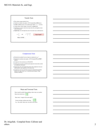 ME3101-Materials Sc. and Engr.
Dr. Atiqullah. Compiled from: Callister and
others 2
Tensile Tests
Most common among mechanical tests
Standard test methods and samples: ASTM Standard E8 and E8M (metric)
Circular and flat specimens with standard gauge lengths (50 mm or 2”) and areas.
Testing machine usually elongate the specimen at constant rate.
Simultaneously measures load (stress-using load cells) and elongation (strain-
using extensometer).
Engineering stress and engineering strain, from tensile tests are determined by:
0A
F
=σ and
00
0
l
l
l
lli ∆
=
−
=ε
More LATER….
Gage length ?
Compression Tests
Preferred test method if service loads are compressive-e.g. ?
Standard test methods and samples: ASTM Standard E9 and E9M ?
(metric)
Compressive force and stress are NEGATIVE.
Tensile tests are easier to perform and compressive tests rarely reveals
any additional information.
Engineering stress and engineering strain, from compressive tests are
determined by same equations as for tensile tests.
Compressive tests are specially necessary for determining materials
behavior for large strains e.g. in manufacturing (forging, rolling,
bending, stamping,..)
Shear and Torsional Tests
0A
F
=τ
Shear caused by parallel forces tending to slide a layer over another.
Shear stress (transverse):
Shear strain γ =tangent of the strain angle θ
Torsion (twisting) produces pure shear
E.g. : drive shaft, vehicle axle, twist drill, screw driver,..
J
Tc
=τ
 
