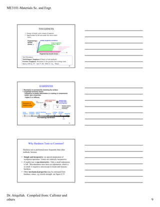ME3101-Materials Sc. and Engr.
Dr. Atiqullah. Compiled from: Callister and
others 9
• Energy to break a unit volume of material
• Approximate by the area under the stress-strain
curve.
20
smaller toughness-
unreinforced
polymers
Engineering tensile strain, ε
Engineering
tensile
stress, σ
smaller toughness (ceramics)
larger toughness
(metals, PMCs)
TOUGHNESS
Test Procedures:
Notch/Impact Toughness (Charpy or Izod methods)
Fracture Toughness: Resistance to the growth of an existing crack.
Open p-260 eq. 8.4 and P- 262 Table 8.1 KIC Values.
• Resistance to permanently indenting the surface.
• Large/high hardness means:
--resistance to plastic deformation or cracking in compression.
--better wear properties.
--higher E or stiffness.
21
e.g.,
10mm sphere
apply known force
(1 to 1000g)
measure size
of indent after
removing load
dD
Smaller indents
mean larger
hardness.
increasing hardness
most
plastics
brasses
Al alloys
easy to machine
steels file hard
cutting
tools
nitrided
steels diamond
HARDNESS
Principle of
hardness tests
CBN
Why Hardness Tests so Common?
• Simple and inexpensive- no special preparation of
workpiece/specimen. Testers are relatively inexpensive.
• (Usually) test is non destructive. Only a small indentation
is left. Microhardness tests leave an indentation, which is
so small, it requires a microscope to locate and measure
hardness.
• Other mechanical properties may be estimated from
hardness values. e.g. tensile strength: see figure 6.19
Hardness test is performed more frequently than other
methods, because:
 