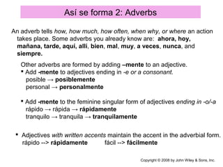 Así se forma 2: Adverbs
Copyright © 2008 by John Wiley & Sons, Inc.
An adverb tells how, how much, how often, when why, or where an action
takes place. Some adverbs you already know are: ahora, hoy,
mañana, tarde, aquí, allí, bien, mal, muy, a veces, nunca, and
siempre.
Other adverbs are formed by adding –mente to an adjective.
 Add -mente to adjectives ending in -e or a consonant.
posible → posiblemente
personal → personalmente
 Add -mente to the feminine singular form of adjectives ending in -o/-a
rápido → rápida → rápidamente
tranquilo → tranquila → tranquilamente
 Adjectives with written accents maintain the accent in the adverbial form.
rápido --> rápidamente fácil --> fácilmente
 
