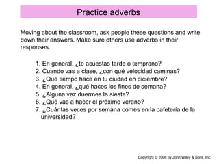 Practice adverbs
Copyright © 2008 by John Wiley & Sons, Inc.
Moving about the classroom, ask people these questions and write
down their answers. Make sure others use adverbs in their
responses.
1. En general, ¿te acuestas tarde o temprano?
2. Cuando vas a clase, ¿con qué velocidad caminas?
3. ¿Qué tiempo hace en tu ciudad en diciembre?
4. En general, ¿qué haces los fines de semana?
5. ¿Alguna vez duermes la siesta?
6. ¿Qué vas a hacer el próximo verano?
7. ¿Cuántas veces por semana comes en la cafetería de la
universidad?
 