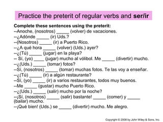 Practice the preterit of regular verbs and ser/ir
Copyright © 2008 by John Wiley & Sons, Inc.
Complete these sentences using the preterit:
--Anoche, (nosotros) _____ (volver) de vacaciones.
--¿Adónde _____ (ir) Uds.?
--(Nosotros) _____ (ir) a Puerto Rico.
--¿A qué hora _____ (volver) (Uds.) ayer?
--¿(Tú) _____ (jugar) en la playa?
-- Sí, (yo) ____ (jugar) mucho al vólibol. Me _____ (divertir) mucho.
--¿(Uds.) _____ (tomar) fotos?
--Sí, (nosotros) _____ (tomar) muchas fotos. Te las voy a enseñar.
--¿(Tú) _____ (ir) a algún restaurante?
--Sí, (yo) _____ (ir) a varios restaurantes, todos muy buenos.
--Me _____ (gustar) mucho Puerto Rico.
--¿(Uds.) _____ (salir) mucho por la noche?
--¡Sí, (nosotros) _____ (salir) bastante! _____ (comer) y _____
(bailar) mucho.
--¡Qué bien! (Uds.) se _____ (divertir) mucho. Me alegro.
 