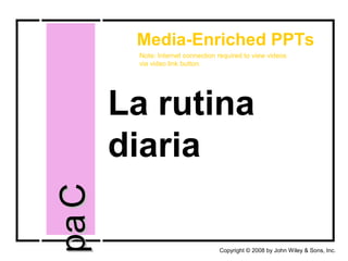 La rutina
diaria
CapCap
Copyright © 2008 by John Wiley & Sons, Inc.
Media-Enriched PPTs
Note: Internet connection required to view videos
via video link button.
 