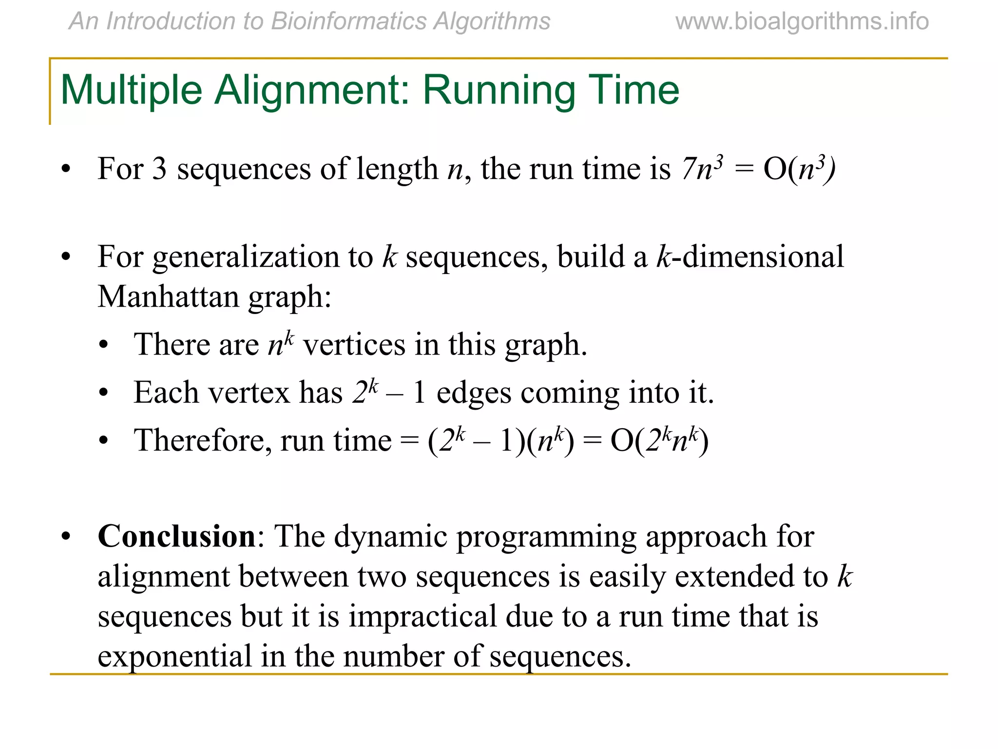Multiple Alignment: Running Time
• For 3 sequences of length n, the run time is 7n3 = O(n3)
• For generalization to k sequences, build a k-dimensional
Manhattan graph:
• There are nk vertices in this graph.
• Each vertex has 2k – 1 edges coming into it.
• Therefore, run time = (2k – 1)(nk) = O(2knk)
• Conclusion: The dynamic programming approach for
alignment between two sequences is easily extended to k
sequences but it is impractical due to a run time that is
exponential in the number of sequences.
 