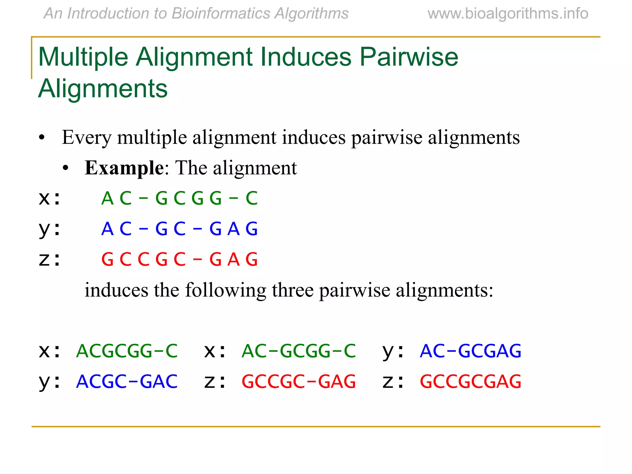 Multiple Alignment Induces Pairwise
Alignments
• Every multiple alignment induces pairwise alignments
• Example: The alignment
x: A C - G C G G - C
y: A C - G C - G A G
z: G C C G C - G A G
induces the following three pairwise alignments:
x: ACGCGG-C x: AC-GCGG-C y: AC-GCGAG
y: ACGC-GAC z: GCCGC-GAG z: GCCGCGAG
 