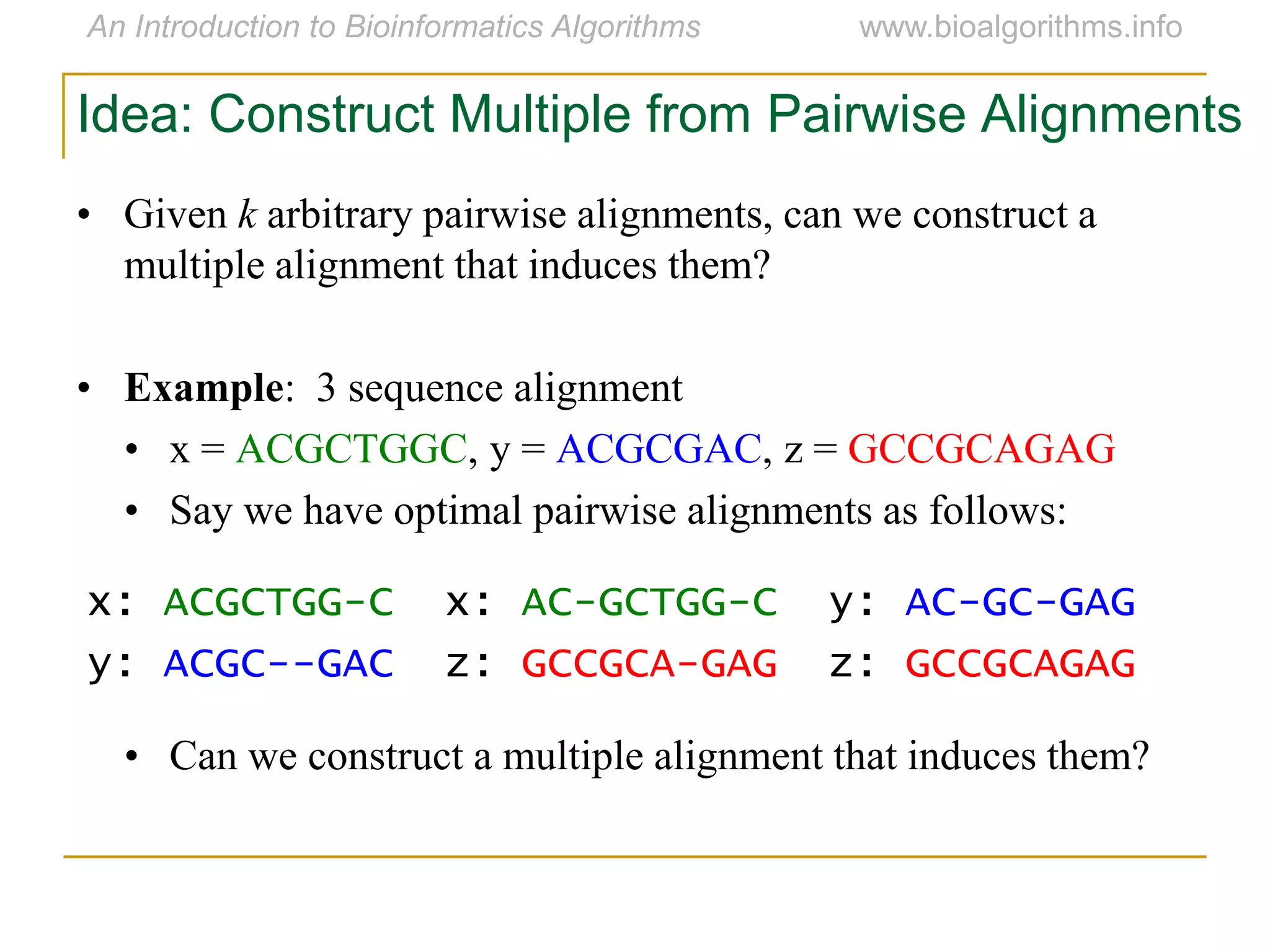 Idea: Construct Multiple from Pairwise Alignments
• Given k arbitrary pairwise alignments, can we construct a
multiple alignment that induces them?
• Example: 3 sequence alignment
• x = ACGCTGGC, y = ACGCGAC, z = GCCGCAGAG
• Say we have optimal pairwise alignments as follows:
• Can we construct a multiple alignment that induces them?
x: ACGCTGG-C x: AC-GCTGG-C y: AC-GC-GAG
y: ACGC--GAC z: GCCGCA-GAG z: GCCGCAGAG
 