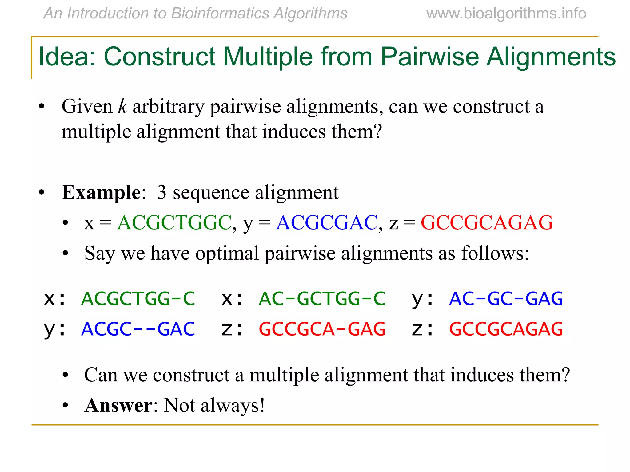 Idea: Construct Multiple from Pairwise Alignments
• Given k arbitrary pairwise alignments, can we construct a
multiple alignment that induces them?
• Example: 3 sequence alignment
• x = ACGCTGGC, y = ACGCGAC, z = GCCGCAGAG
• Say we have optimal pairwise alignments as follows:
• Can we construct a multiple alignment that induces them?
• Answer: Not always!
x: ACGCTGG-C x: AC-GCTGG-C y: AC-GC-GAG
y: ACGC--GAC z: GCCGCA-GAG z: GCCGCAGAG
 
