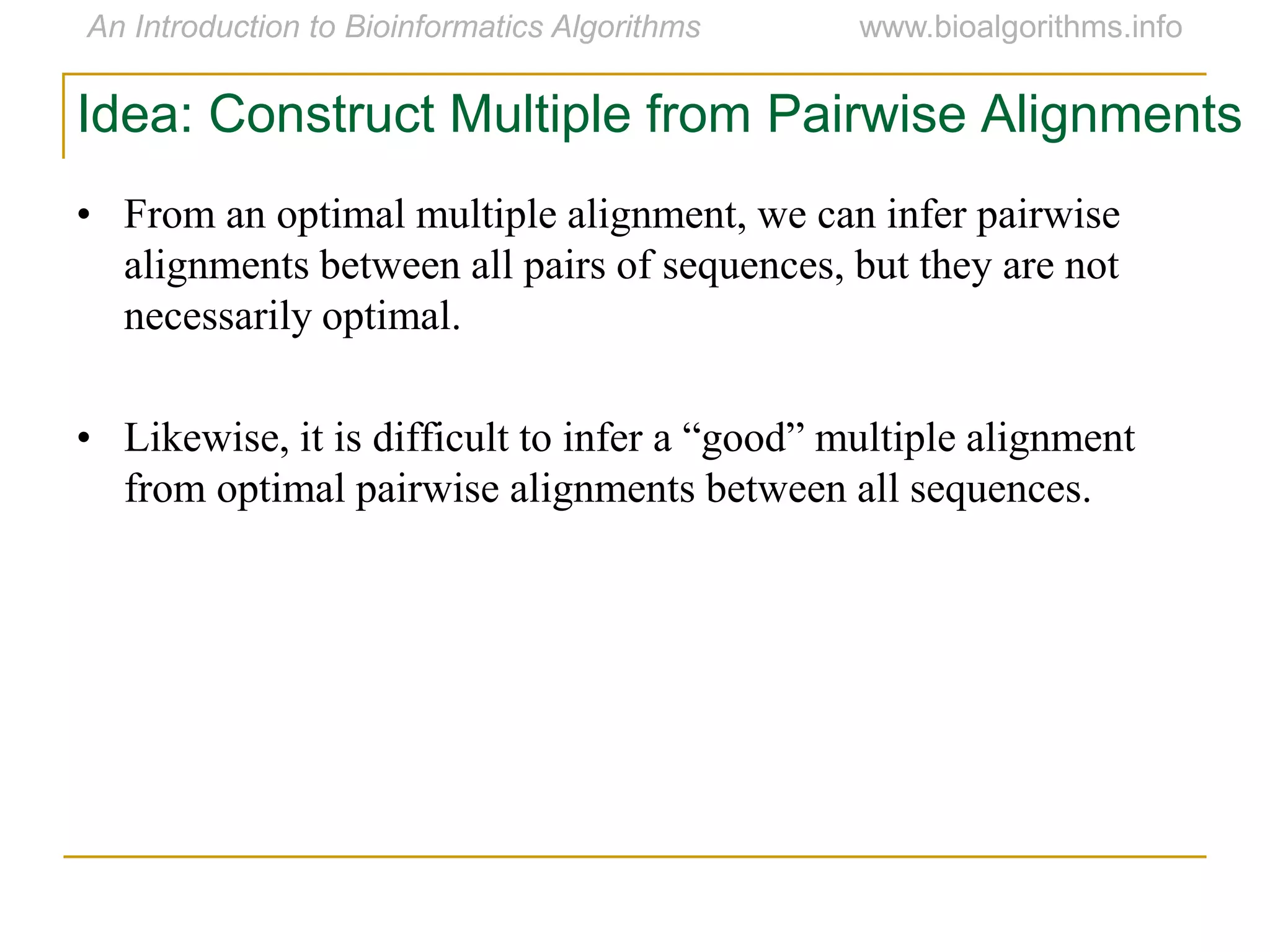 Idea: Construct Multiple from Pairwise Alignments
• From an optimal multiple alignment, we can infer pairwise
alignments between all pairs of sequences, but they are not
necessarily optimal.
• Likewise, it is difficult to infer a “good” multiple alignment
from optimal pairwise alignments between all sequences.
 