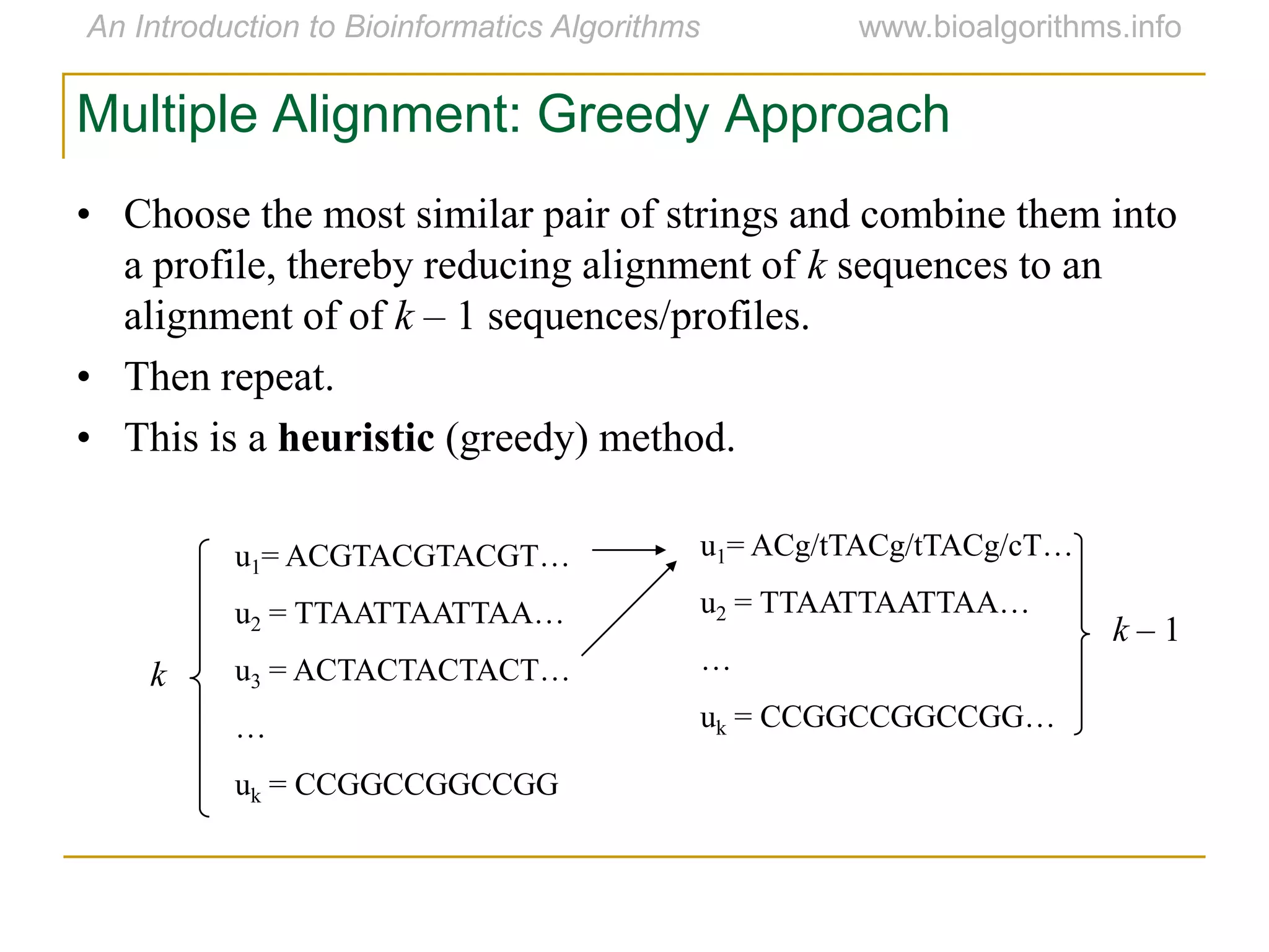 • Choose the most similar pair of strings and combine them into
a profile, thereby reducing alignment of k sequences to an
alignment of of k – 1 sequences/profiles.
• Then repeat.
• This is a heuristic (greedy) method.
u1= ACGTACGTACGT…
u2 = TTAATTAATTAA…
u3 = ACTACTACTACT…
…
uk = CCGGCCGGCCGG
u1= ACg/tTACg/tTACg/cT…
u2 = TTAATTAATTAA…
…
uk = CCGGCCGGCCGG…
k
k – 1
Multiple Alignment: Greedy Approach
 