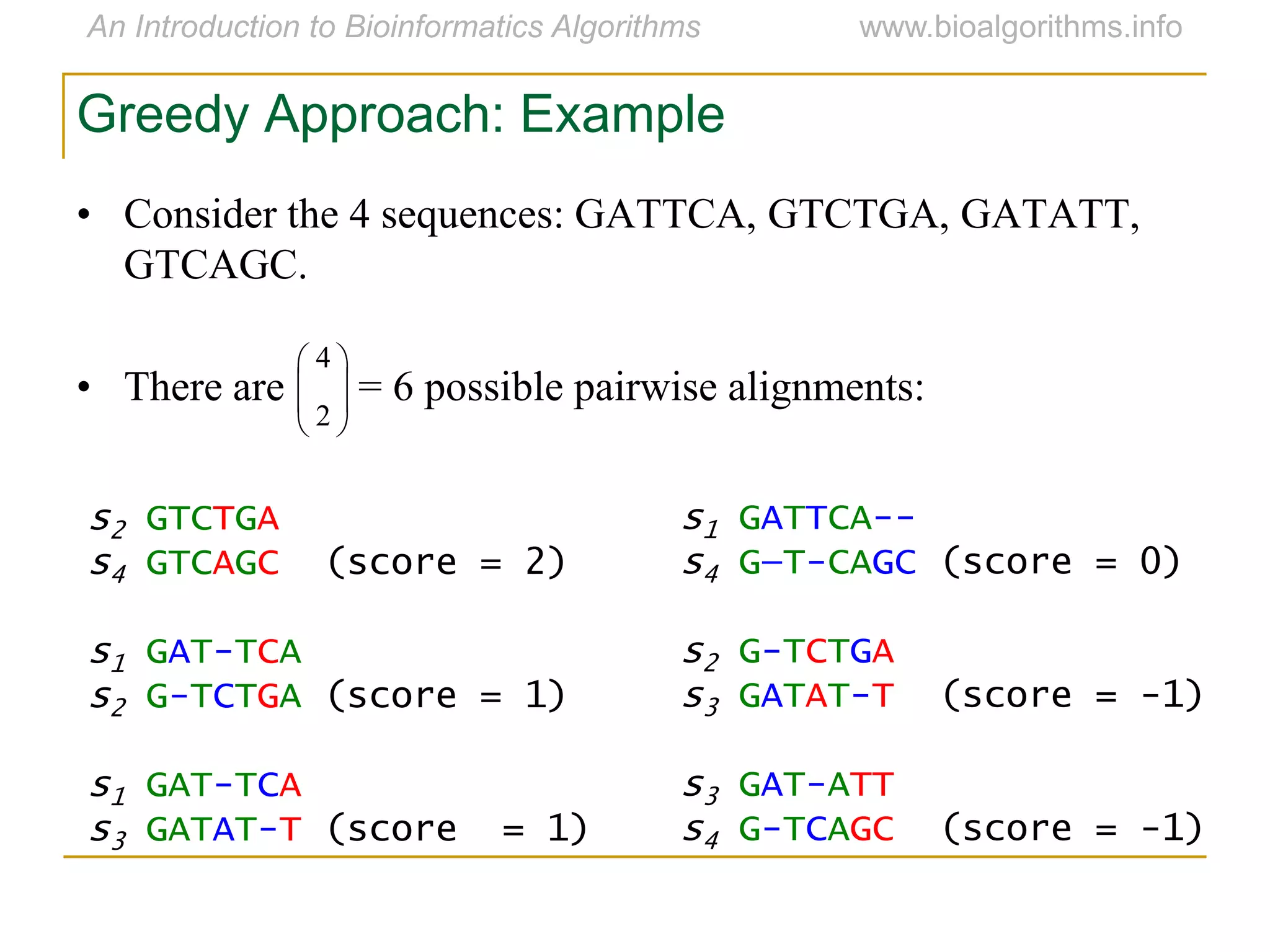 • Consider the 4 sequences: GATTCA, GTCTGA, GATATT,
GTCAGC.
• There are = 6 possible pairwise alignments:





2
4
s2 GTCTGA
s4 GTCAGC (score = 2)
s1 GAT-TCA
s2 G-TCTGA (score = 1)
s1 GAT-TCA
s3 GATAT-T (score = 1)
s1 GATTCA--
s4 G—T-CAGC (score = 0)
s2 G-TCTGA
s3 GATAT-T (score = -1)
s3 GAT-ATT
s4 G-TCAGC (score = -1)
Greedy Approach: Example
 
