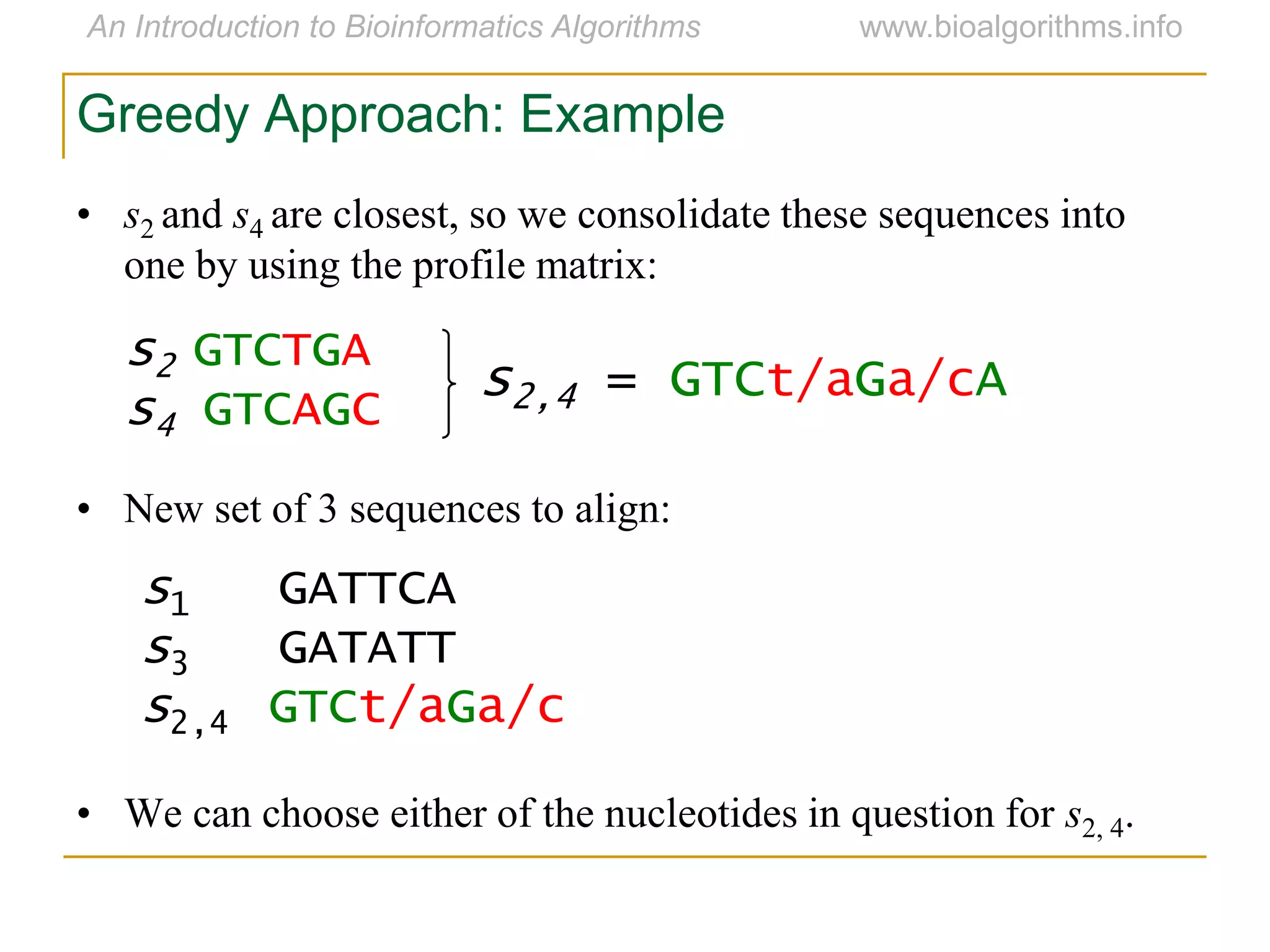 • s2 and s4 are closest, so we consolidate these sequences into
one by using the profile matrix:
• New set of 3 sequences to align:
• We can choose either of the nucleotides in question for s2, 4.
s2 GTCTGA
s4 GTCAGC
s2,4 = GTCt/aGa/cA
s1 GATTCA
s3 GATATT
s2,4 GTCt/aGa/c
Greedy Approach: Example
 