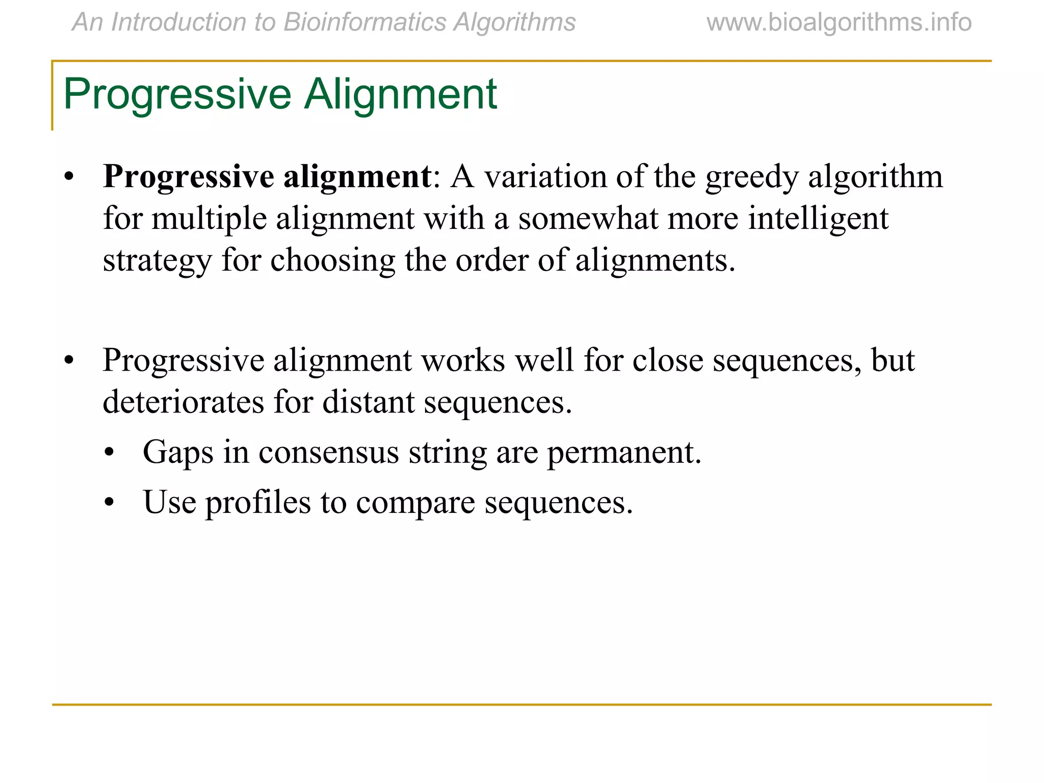 Progressive Alignment
• Progressive alignment: A variation of the greedy algorithm
for multiple alignment with a somewhat more intelligent
strategy for choosing the order of alignments.
• Progressive alignment works well for close sequences, but
deteriorates for distant sequences.
• Gaps in consensus string are permanent.
• Use profiles to compare sequences.
 
