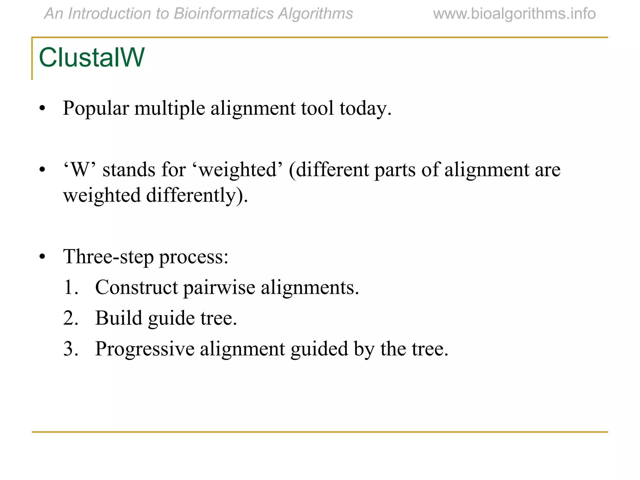 ClustalW
• Popular multiple alignment tool today.
• „W‟ stands for „weighted‟ (different parts of alignment are
weighted differently).
• Three-step process:
1. Construct pairwise alignments.
2. Build guide tree.
3. Progressive alignment guided by the tree.
 