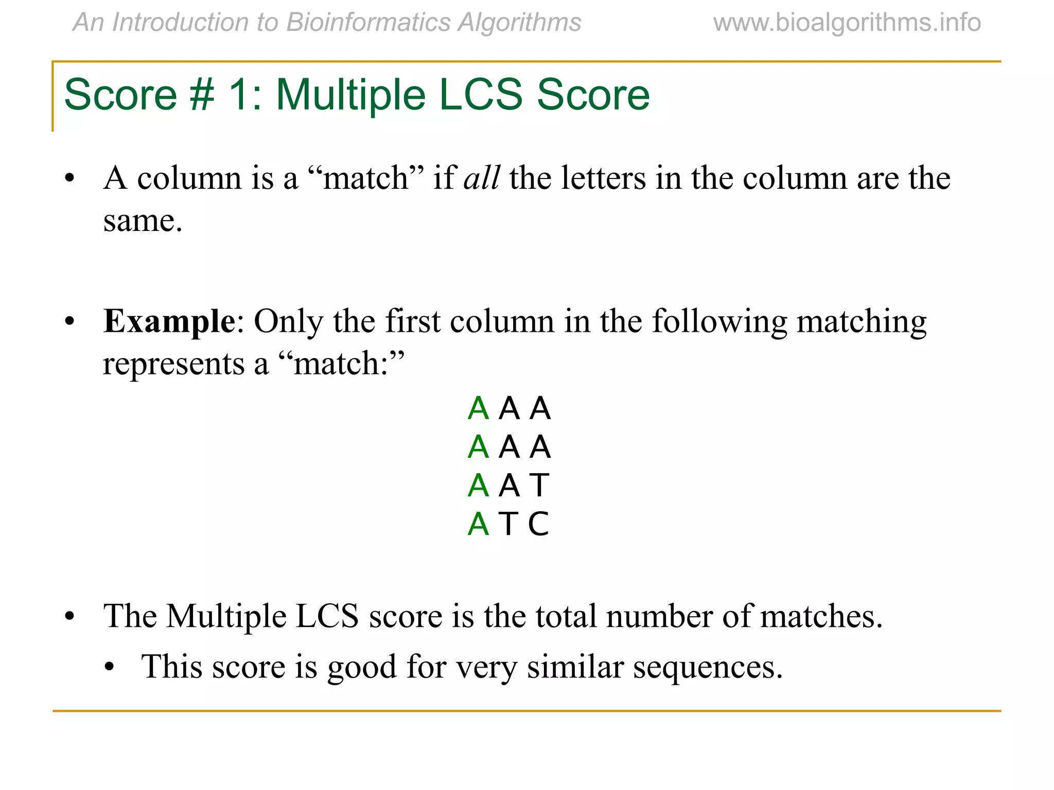 • A column is a “match” if all the letters in the column are the
same.
• Example: Only the first column in the following matching
represents a “match:”
• The Multiple LCS score is the total number of matches.
• This score is good for very similar sequences.
A A A
A A A
A A T
A T C
Score # 1: Multiple LCS Score
 
