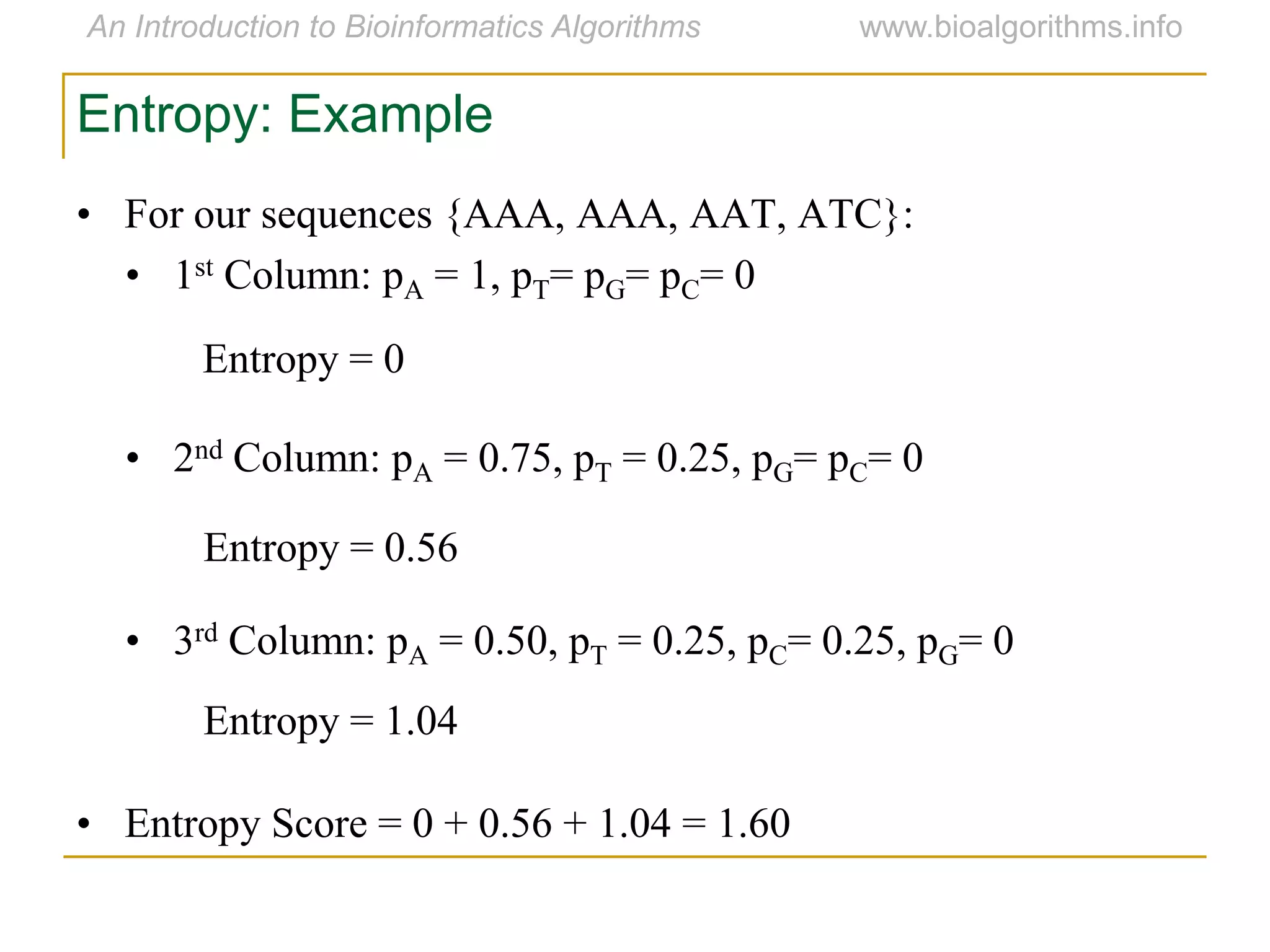 Entropy: Example
• For our sequences {AAA, AAA, AAT, ATC}:
• 1st Column: pA = 1, pT= pG= pC= 0
• 2nd Column: pA = 0.75, pT = 0.25, pG= pC= 0
• 3rd Column: pA = 0.50, pT = 0.25, pC= 0.25, pG= 0
• Entropy Score = 0 + 0.56 + 1.04 = 1.60
Entropy = 0
Entropy = 0.56
Entropy = 1.04
 