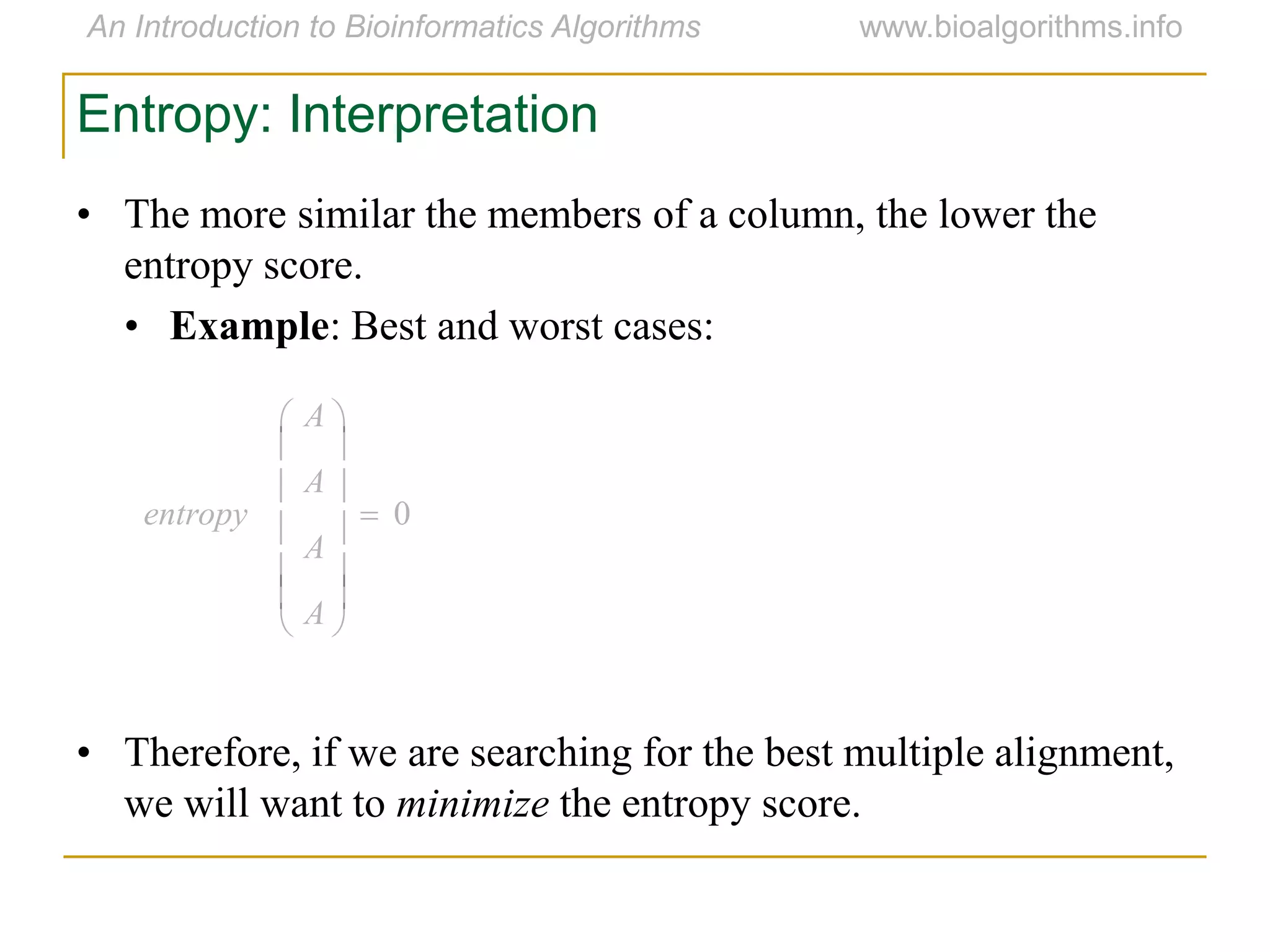 0














A
A
A
A
entropy
Entropy: Interpretation
• The more similar the members of a column, the lower the
entropy score.
• Example: Best and worst cases:
• Therefore, if we are searching for the best multiple alignment,
we will want to minimize the entropy score.
 