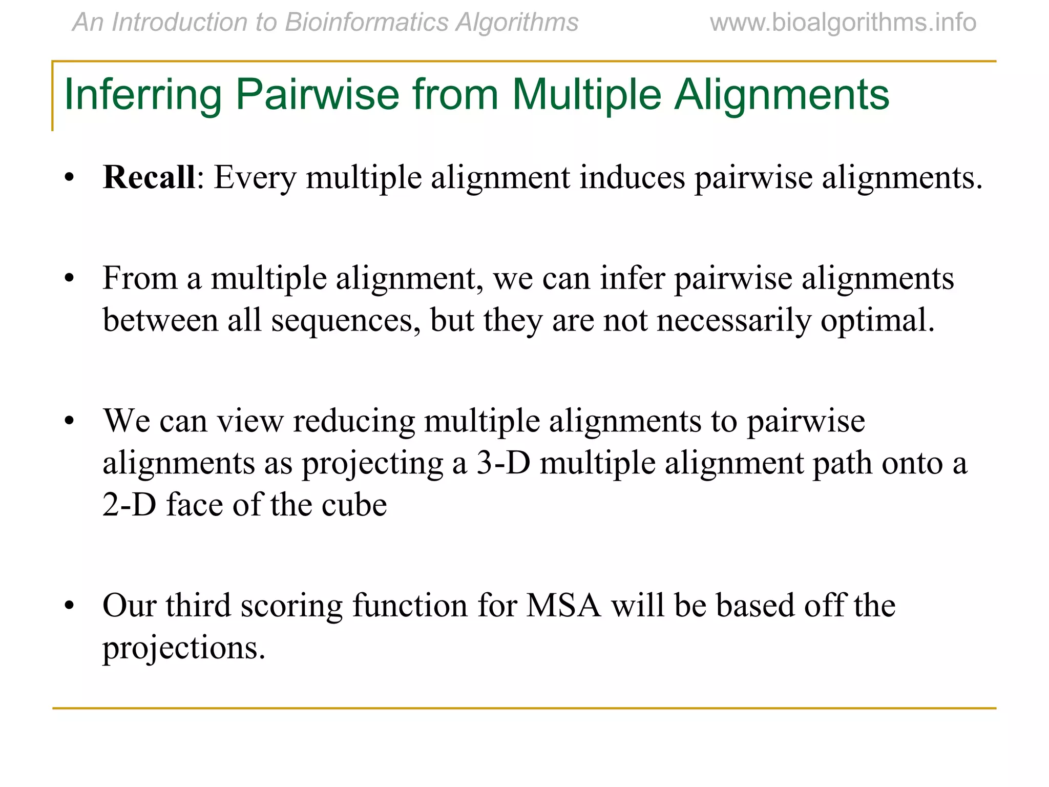 Inferring Pairwise from Multiple Alignments
• Recall: Every multiple alignment induces pairwise alignments.
• From a multiple alignment, we can infer pairwise alignments
between all sequences, but they are not necessarily optimal.
• We can view reducing multiple alignments to pairwise
alignments as projecting a 3-D multiple alignment path onto a
2-D face of the cube
• Our third scoring function for MSA will be based off the
projections.
 