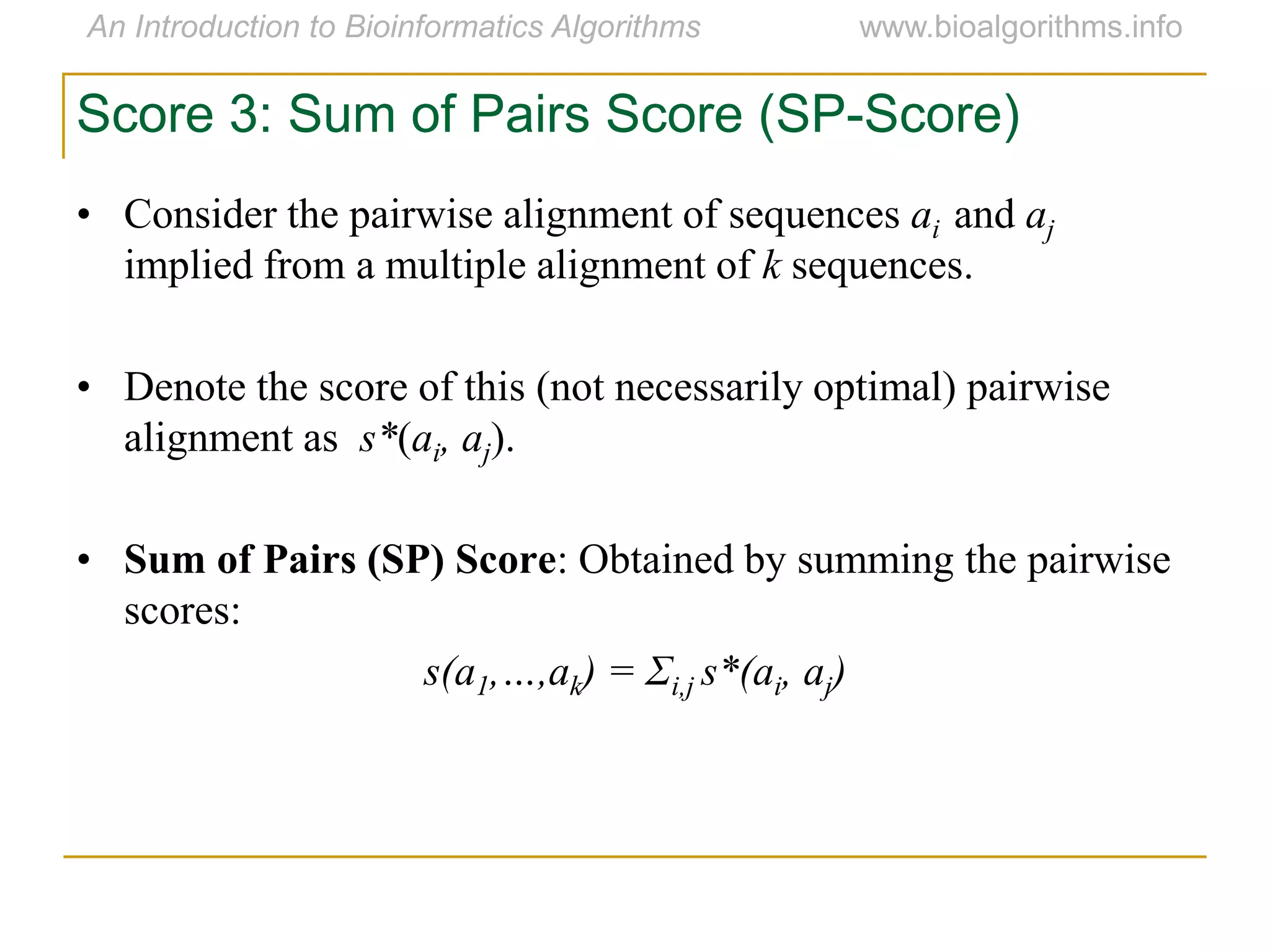 • Consider the pairwise alignment of sequences ai and aj
implied from a multiple alignment of k sequences.
• Denote the score of this (not necessarily optimal) pairwise
alignment as s*(ai, aj).
• Sum of Pairs (SP) Score: Obtained by summing the pairwise
scores:
s(a1,…,ak) = Σi,j s*(ai, aj)
Score 3: Sum of Pairs Score (SP-Score)
 