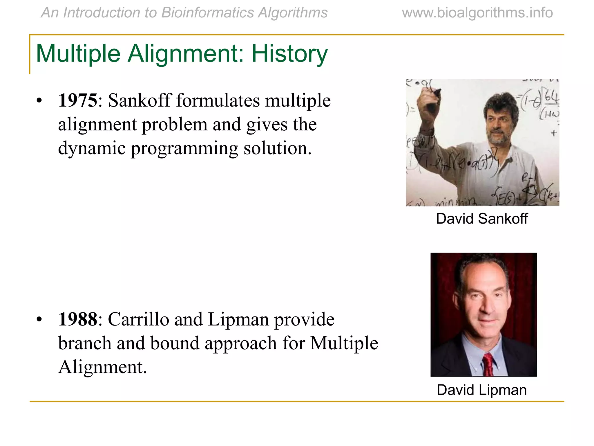 Multiple Alignment: History
• 1975: Sankoff formulates multiple
alignment problem and gives the
dynamic programming solution.
• 1988: Carrillo and Lipman provide
branch and bound approach for Multiple
Alignment.
David Sankoff
David Lipman
 