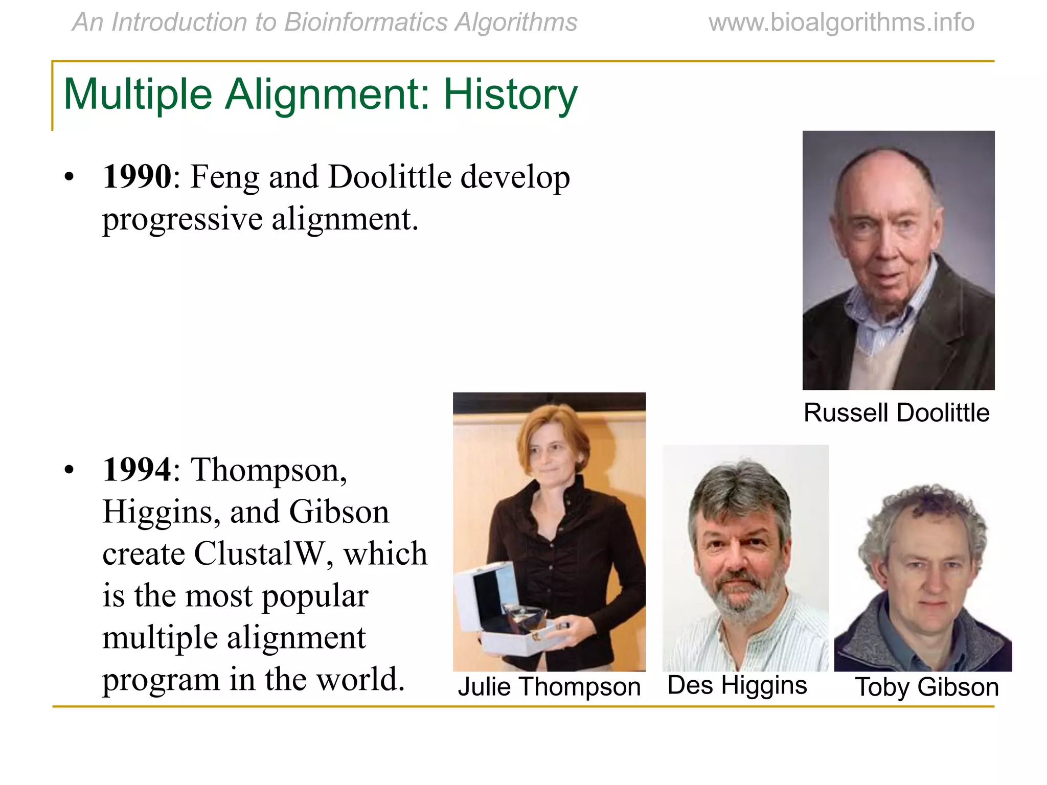 Multiple Alignment: History
• 1990: Feng and Doolittle develop
progressive alignment.
• 1994: Thompson,
Higgins, and Gibson
create ClustalW, which
is the most popular
multiple alignment
program in the world. Des HigginsJulie Thompson Toby Gibson
Russell Doolittle
 