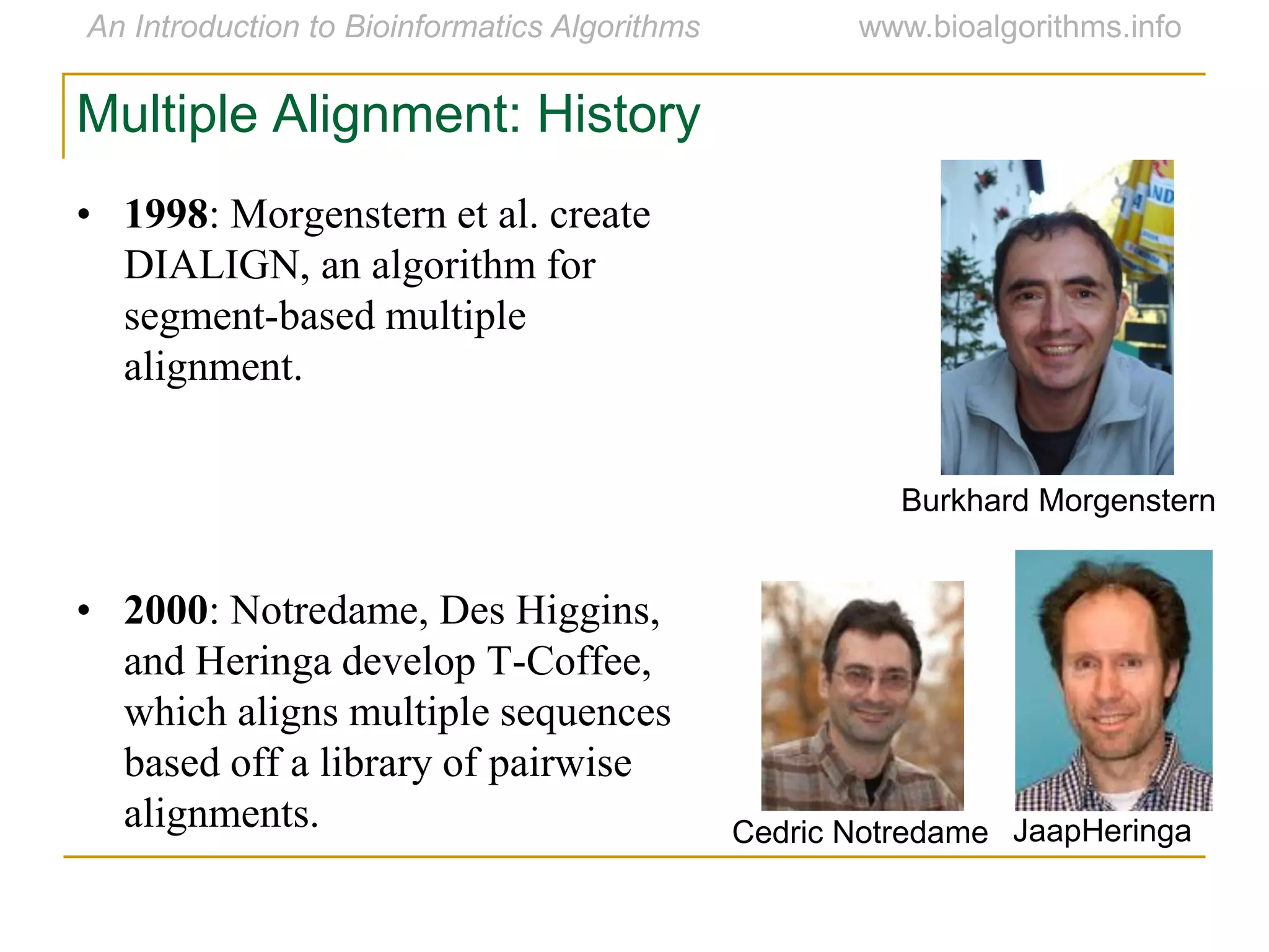 Multiple Alignment: History
• 1998: Morgenstern et al. create
DIALIGN, an algorithm for
segment-based multiple
alignment.
• 2000: Notredame, Des Higgins,
and Heringa develop T-Coffee,
which aligns multiple sequences
based off a library of pairwise
alignments.
Burkhard Morgenstern
Cedric Notredame JaapHeringa
 