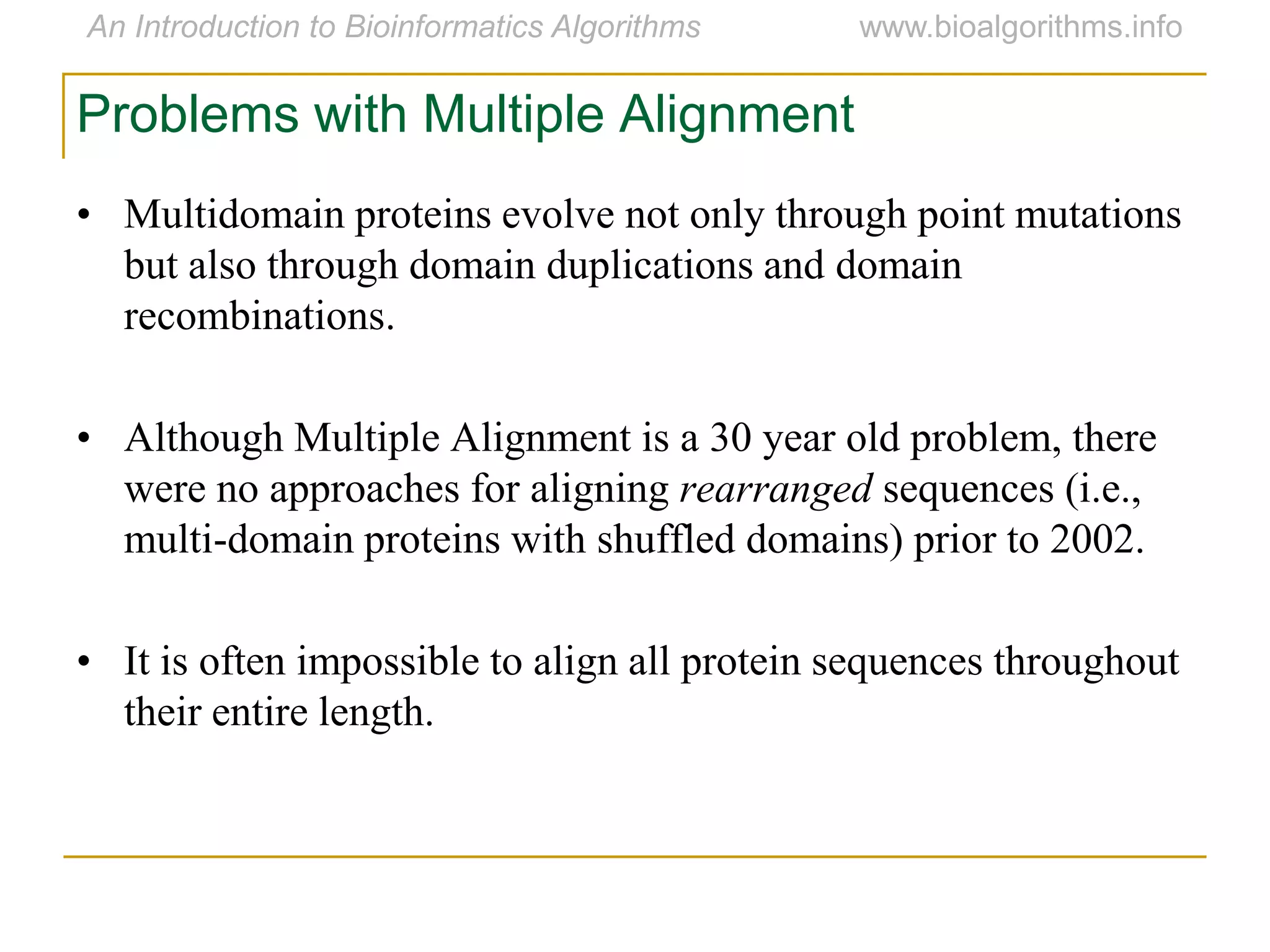 Problems with Multiple Alignment
• Multidomain proteins evolve not only through point mutations
but also through domain duplications and domain
recombinations.
• Although Multiple Alignment is a 30 year old problem, there
were no approaches for aligning rearranged sequences (i.e.,
multi-domain proteins with shuffled domains) prior to 2002.
• It is often impossible to align all protein sequences throughout
their entire length.
 