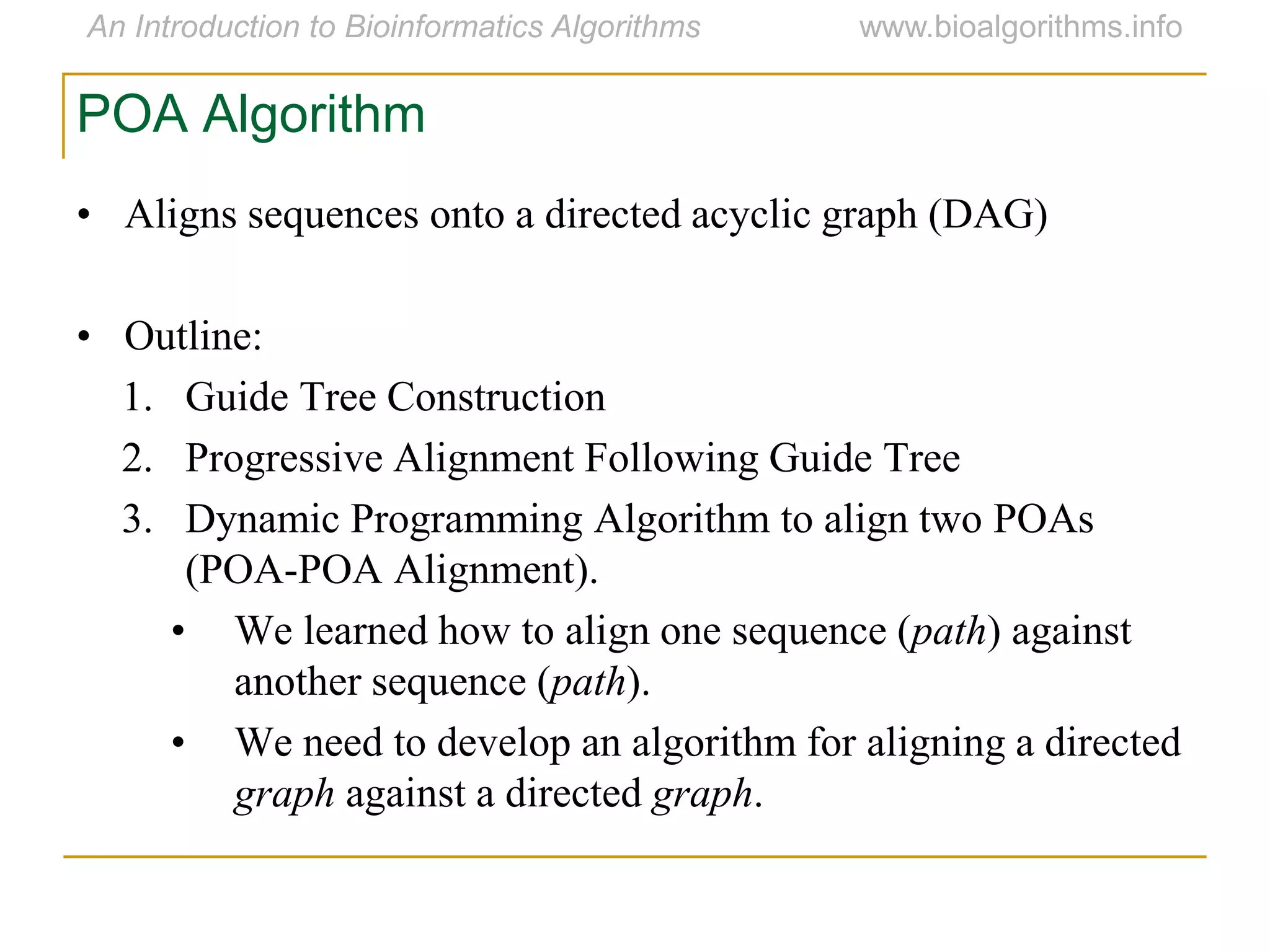 • Aligns sequences onto a directed acyclic graph (DAG)
• Outline:
1. Guide Tree Construction
2. Progressive Alignment Following Guide Tree
3. Dynamic Programming Algorithm to align two POAs
(POA-POA Alignment).
• We learned how to align one sequence (path) against
another sequence (path).
• We need to develop an algorithm for aligning a directed
graph against a directed graph.
POA Algorithm
 