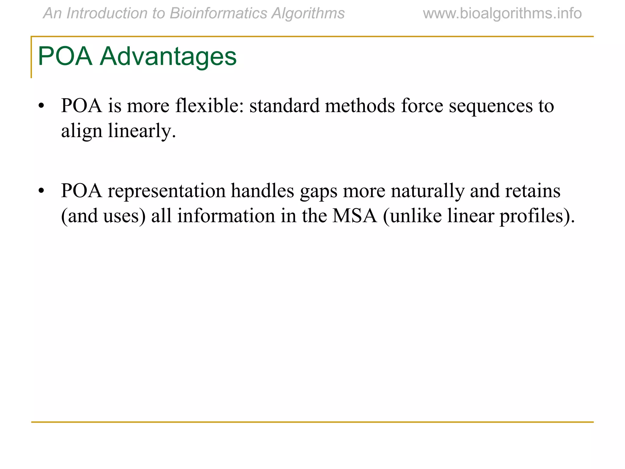 • POA is more flexible: standard methods force sequences to
align linearly.
• POA representation handles gaps more naturally and retains
(and uses) all information in the MSA (unlike linear profiles).
POA Advantages
 