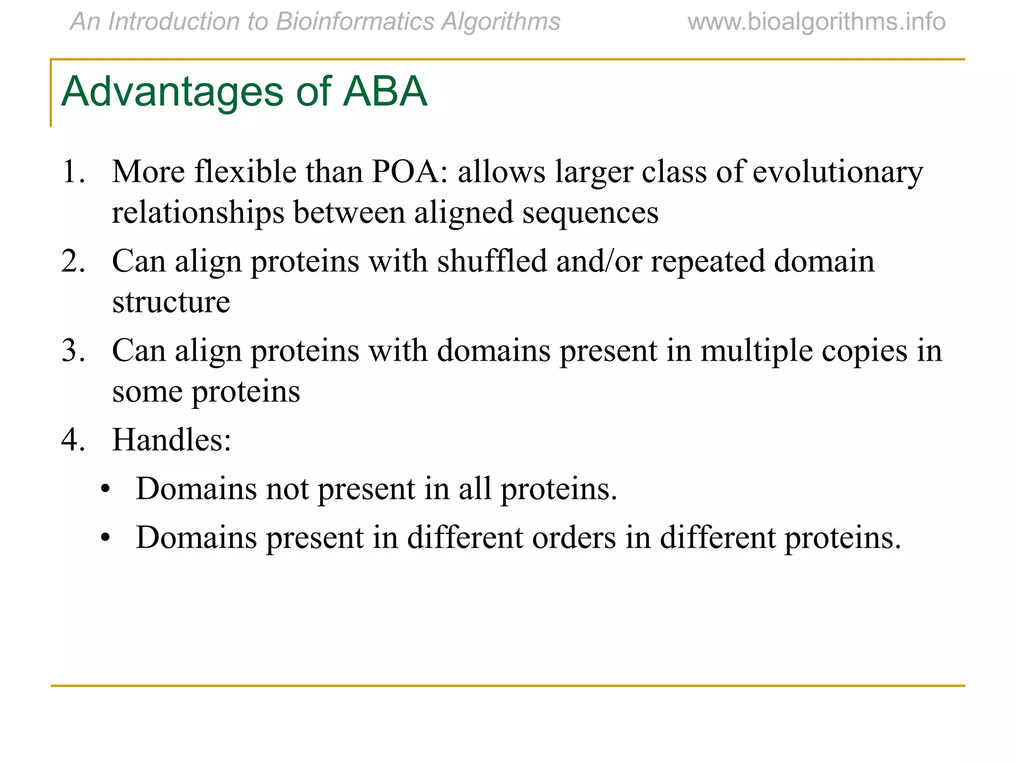 Advantages of ABA
1. More flexible than POA: allows larger class of evolutionary
relationships between aligned sequences
2. Can align proteins with shuffled and/or repeated domain
structure
3. Can align proteins with domains present in multiple copies in
some proteins
4. Handles:
• Domains not present in all proteins.
• Domains present in different orders in different proteins.
 