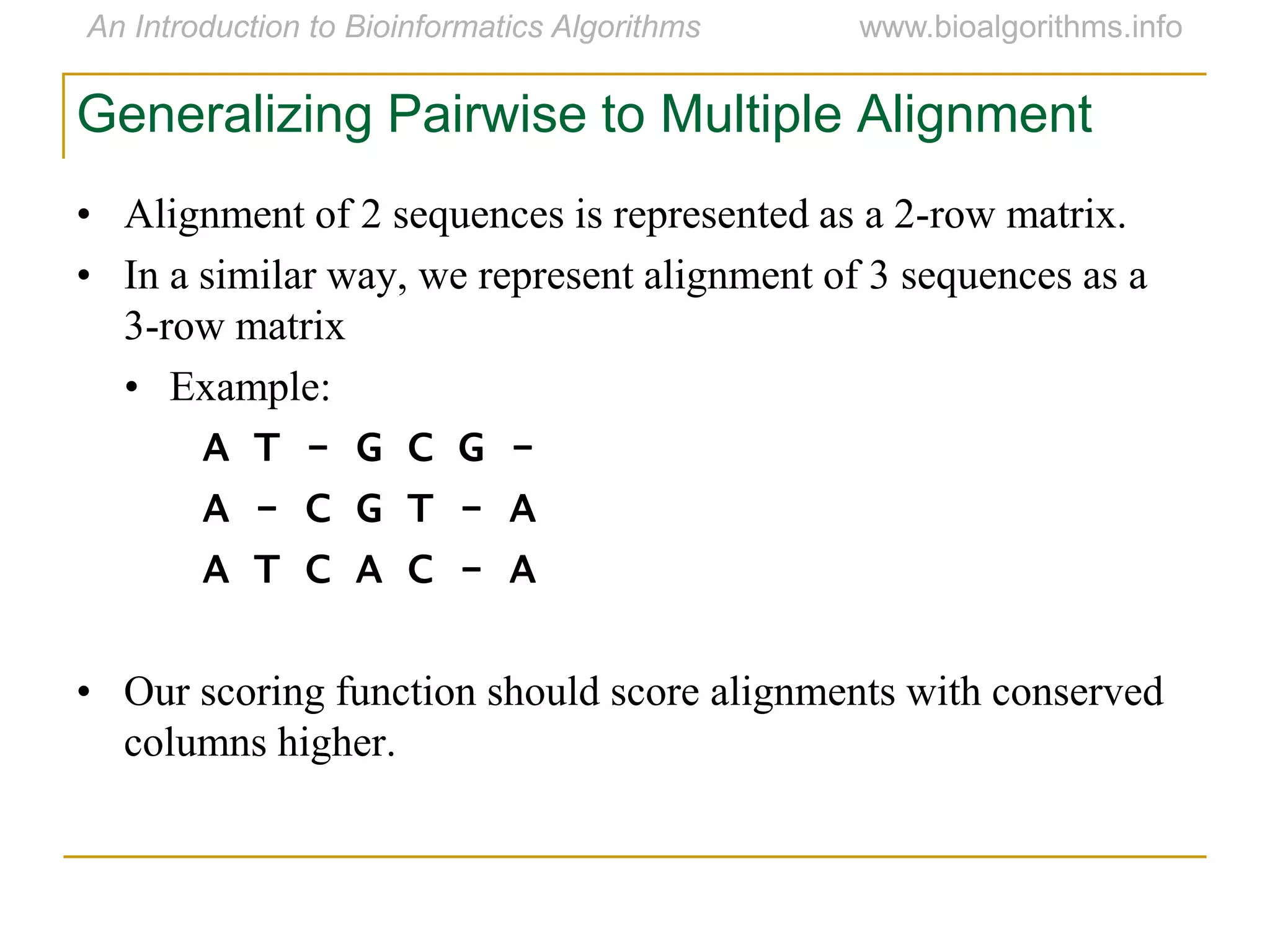 Generalizing Pairwise to Multiple Alignment
• Alignment of 2 sequences is represented as a 2-row matrix.
• In a similar way, we represent alignment of 3 sequences as a
3-row matrix
• Example:
A T - G C G -
A - C G T - A
A T C A C - A
• Our scoring function should score alignments with conserved
columns higher.
 