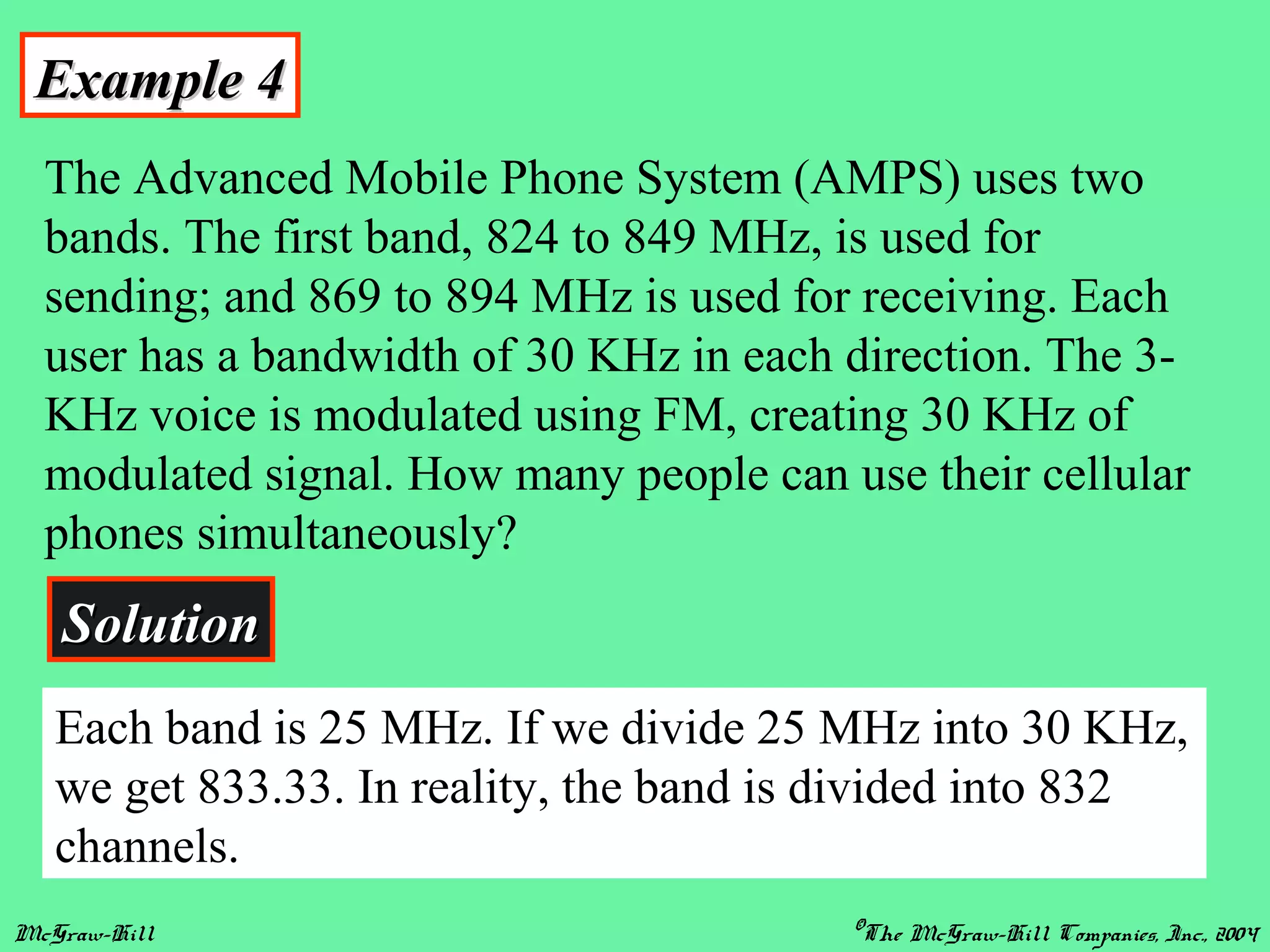 McGraw-Hill ©The McGraw-Hill Companies, Inc., 2004
Example 4Example 4
The Advanced Mobile Phone System (AMPS) uses two
bands. The first band, 824 to 849 MHz, is used for
sending; and 869 to 894 MHz is used for receiving. Each
user has a bandwidth of 30 KHz in each direction. The 3-
KHz voice is modulated using FM, creating 30 KHz of
modulated signal. How many people can use their cellular
phones simultaneously?
SolutionSolution
Each band is 25 MHz. If we divide 25 MHz into 30 KHz,
we get 833.33. In reality, the band is divided into 832
channels.
 