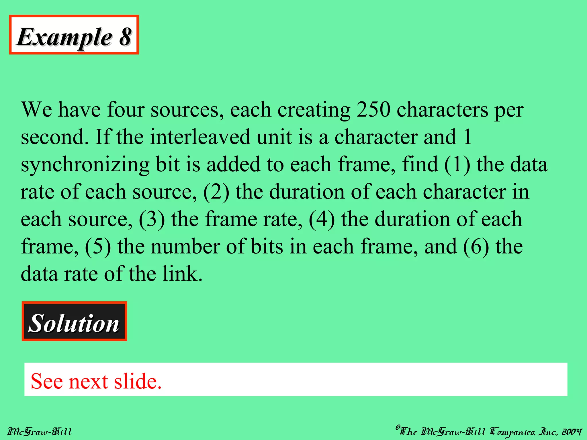 McGraw-Hill ©The McGraw-Hill Companies, Inc., 2004
Example 8Example 8
We have four sources, each creating 250 characters per
second. If the interleaved unit is a character and 1
synchronizing bit is added to each frame, find (1) the data
rate of each source, (2) the duration of each character in
each source, (3) the frame rate, (4) the duration of each
frame, (5) the number of bits in each frame, and (6) the
data rate of the link.
SolutionSolution
See next slide.
 