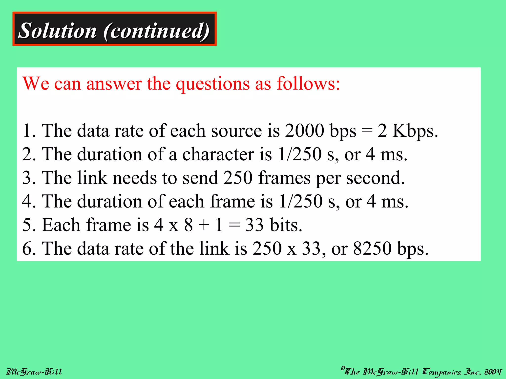 McGraw-Hill ©The McGraw-Hill Companies, Inc., 2004
Solution (continued)Solution (continued)
We can answer the questions as follows:
1. The data rate of each source is 2000 bps = 2 Kbps.
2. The duration of a character is 1/250 s, or 4 ms.
3. The link needs to send 250 frames per second.
4. The duration of each frame is 1/250 s, or 4 ms.
5. Each frame is 4 x 8 + 1 = 33 bits.
6. The data rate of the link is 250 x 33, or 8250 bps.
 