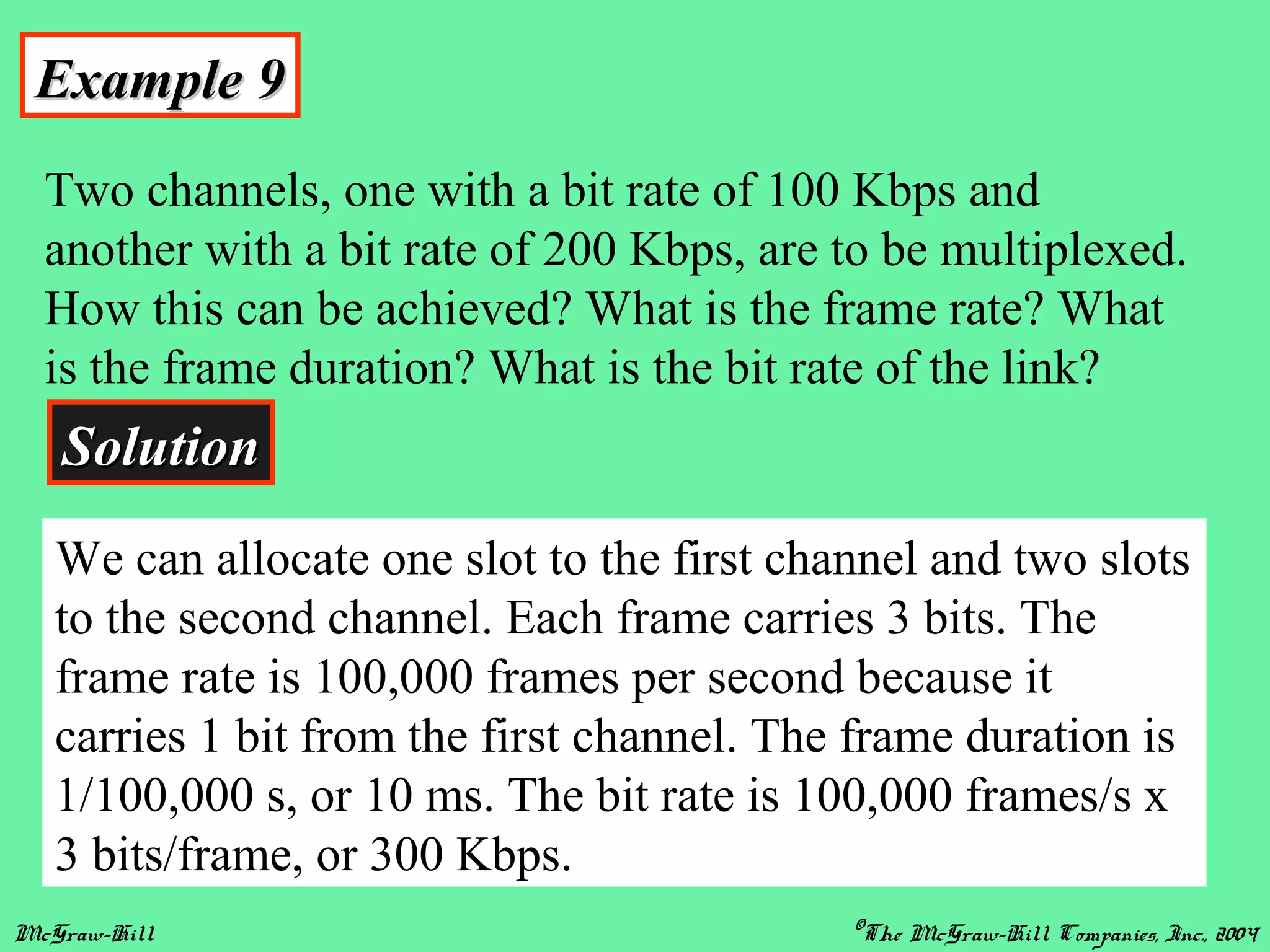 McGraw-Hill ©The McGraw-Hill Companies, Inc., 2004
Example 9Example 9
Two channels, one with a bit rate of 100 Kbps and
another with a bit rate of 200 Kbps, are to be multiplexed.
How this can be achieved? What is the frame rate? What
is the frame duration? What is the bit rate of the link?
SolutionSolution
We can allocate one slot to the first channel and two slots
to the second channel. Each frame carries 3 bits. The
frame rate is 100,000 frames per second because it
carries 1 bit from the first channel. The frame duration is
1/100,000 s, or 10 ms. The bit rate is 100,000 frames/s x
3 bits/frame, or 300 Kbps.
 